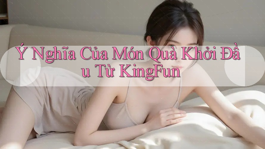 Ý Nghĩa Của Món Quà Khởi Đầu Từ KingFun